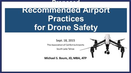 Proposed Recommended Airport Practices for Drone Safety Sept. 18, 2015 The Association of California Airports South Lake Tahoe Michael S. Baum, JD, MBA,