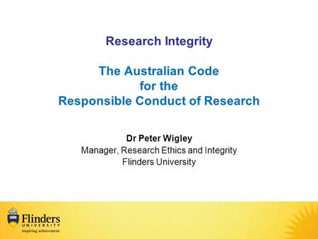 Research Integrity The Australian Code for the Responsible Conduct of Research Dr Peter Wigley Manager, Research Ethics and Integrity Flinders University.