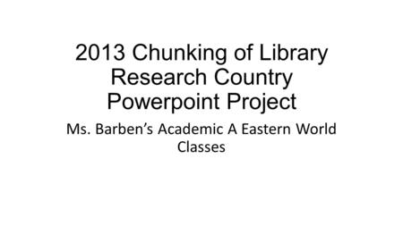 2013 Chunking of Library Research Country Powerpoint Project Ms. Barben’s Academic A Eastern World Classes.