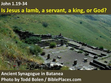 John 1.19-34 Is Jesus a lamb, a servant, a king, or God? Ancient Synagogue in Batanea Photo by Todd Bolen / BiblePlaces.com.
