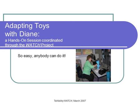 TelAbility/WATCH, March 2007 Adapting Toys with Diane: a Hands-On Session coordinated through the WATCH Project So easy, anybody can do it!
