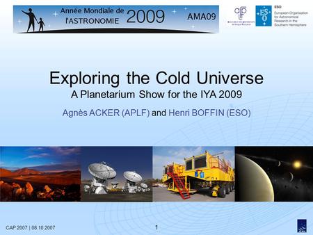 1 Exploring the Cold Universe A Planetarium Show for the IYA 2009 Agnès ACKER (APLF) and Henri BOFFIN (ESO) CAP 2007 | 08.10.2007.