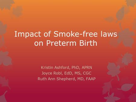 Impact of Smoke-free laws on Preterm Birth Kristin Ashford, PhD, APRN Joyce Robl, EdD, MS, CGC Ruth Ann Shepherd, MD, FAAP.