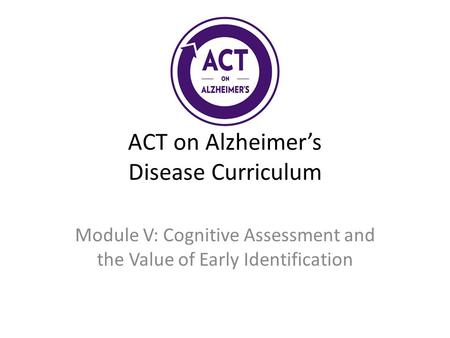 ACT on Alzheimer’s Disease Curriculum Module V: Cognitive Assessment and the Value of Early Identification.