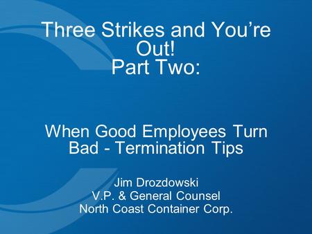 Three Strikes and You’re Out! Part Two: When Good Employees Turn Bad - Termination Tips Jim Drozdowski V.P. & General Counsel North Coast Container Corp.