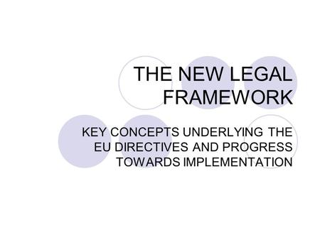 THE NEW LEGAL FRAMEWORK KEY CONCEPTS UNDERLYING THE EU DIRECTIVES AND PROGRESS TOWARDS IMPLEMENTATION.