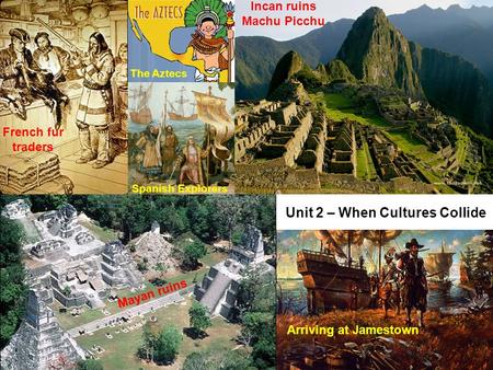 Unit 2 – When Cultures Collide Mayan ruins Incan ruins Machu Picchu Arriving at Jamestown French fur traders Spanish Explorers The Aztecs.