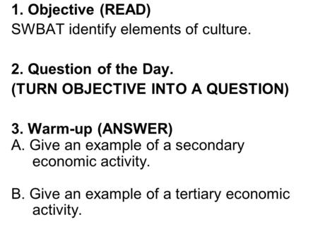 1. Objective (READ) SWBAT identify elements of culture. 2. Question of the Day. (TURN OBJECTIVE INTO A QUESTION) 3. Warm-up (ANSWER) A. Give an example.