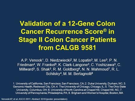 Validation of a 12-Gene Colon Cancer Recurrence Score ® in Stage II Colon Cancer Patients from CALGB 9581 A.P. Venook 1, D. Niedzwiecki 2, M. Lopatin 3,