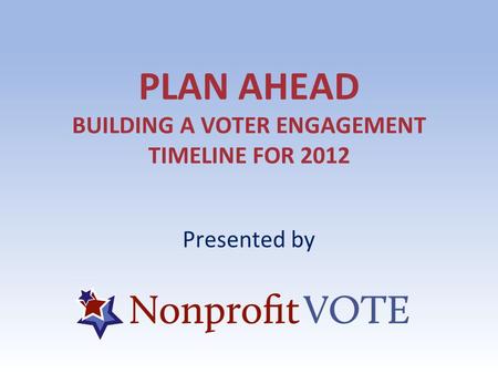 PLAN AHEAD BUILDING A VOTER ENGAGEMENT TIMELINE FOR 2012 Presented by.