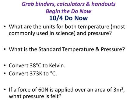 Grab binders, calculators & handouts Begin the Do Now 10/4 Do Now What are the units for both temperature (most commonly used in science) and pressure?