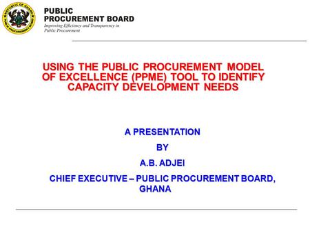 USING THE PUBLIC PROCUREMENT MODEL OF EXCELLENCE (PPME) TOOL TO IDENTIFY CAPACITY DEVELOPMENT NEEDS A PRESENTATION BY A.B. ADJEI CHIEF EXECUTIVE – PUBLIC.