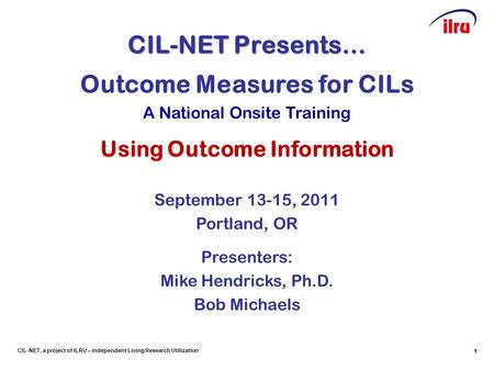 1 CIL-NET, a project of ILRU – Independent Living Research Utilization CIL-NET Presents… 1 Outcome Measures for CILs A National Onsite Training Using Outcome.