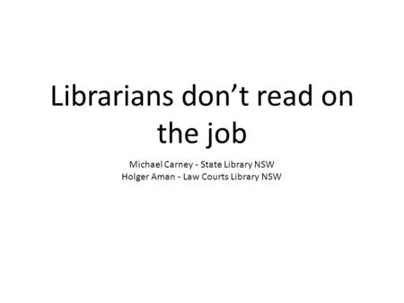 Librarians don’t read on the job Michael Carney - State Library NSW Holger Aman - Law Courts Library NSW.