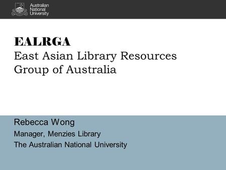 EALRGA East Asian Library Resources Group of Australia Rebecca Wong Manager, Menzies Library The Australian National University.