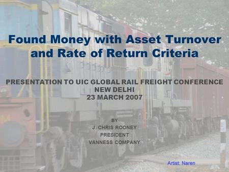 Found Money with Asset Turnover and Rate of Return Criteria PRESENTATION TO UIC GLOBAL RAIL FREIGHT CONFERENCE NEW DELHI 23 MARCH 2007 BY J. CHRIS ROONEY.