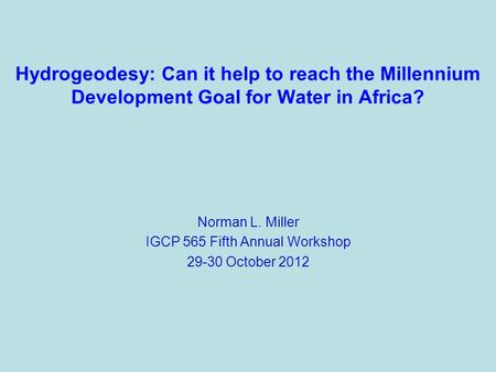 Hydrogeodesy: Can it help to reach the Millennium Development Goal for Water in Africa? Norman L. Miller IGCP 565 Fifth Annual Workshop 29-30 October 2012.