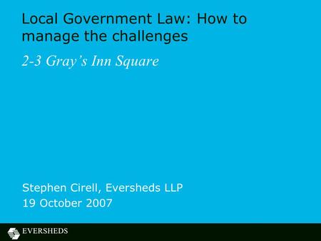 Local Government Law: How to manage the challenges 2-3 Gray’s Inn Square Stephen Cirell, Eversheds LLP 19 October 2007.