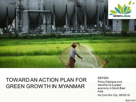 TOWARD AN ACTION PLAN FOR GREEN GROWTH IN MYANMAR EEPSEA Policy Dialogue on a transition to a green economy in South East Asia Ho Chin Min City, 06/03/15.
