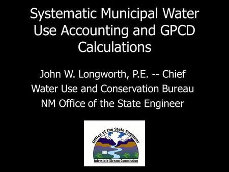 Systematic Municipal Water Use Accounting and GPCD Calculations John W. Longworth, P.E. -- Chief Water Use and Conservation Bureau NM Office of the State.