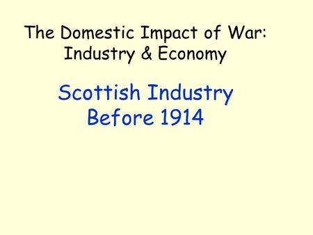 The Domestic Impact of War: Industry & Economy Scottish Industry Before 1914.