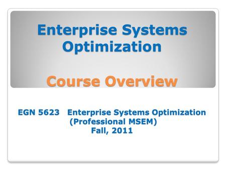 Enterprise Systems Optimization Course Overview EGN 5623 Enterprise Systems Optimization (Professional MSEM) Fall, 2011.
