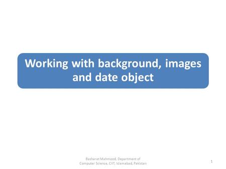 Working with background, images and date object Basharat Mahmood, Department of Computer Science, CIIT, Islamabad, Pakistan 1.
