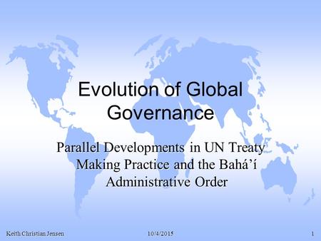 Keith Christian Jensen 10/4/20151 Evolution of Global Governance Parallel Developments in UN Treaty Making Practice and the Bahá’í Administrative Order.
