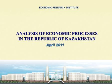 ECONOMIC RESEARCH INSTITUTE ANALYSIS OF ECONOMIC PROCESSES IN THE REPUBLIC OF KAZAKHSTAN April 2011.