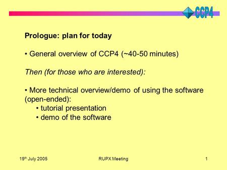 19 th July 2005RUPX Meeting1 Prologue: plan for today General overview of CCP4 (~40-50 minutes) Then (for those who are interested): More technical overview/demo.