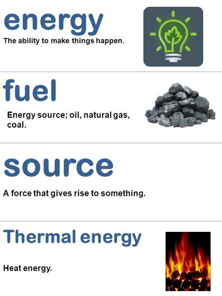 Energy The ability to make things happen. fuel Energy source; oil, natural gas, coal. source A force that gives rise to something. Thermal energy Heat.