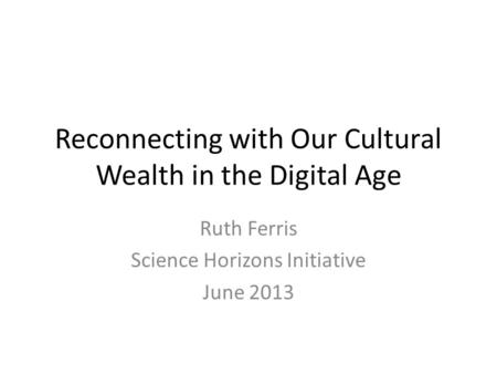 Reconnecting with Our Cultural Wealth in the Digital Age Ruth Ferris Science Horizons Initiative June 2013.