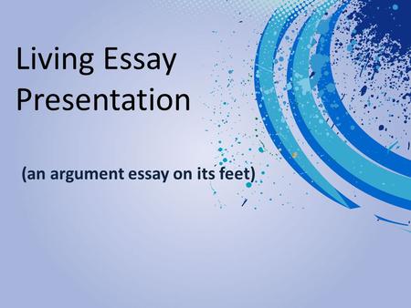 Living Essay Presentation (an argument essay on its feet)