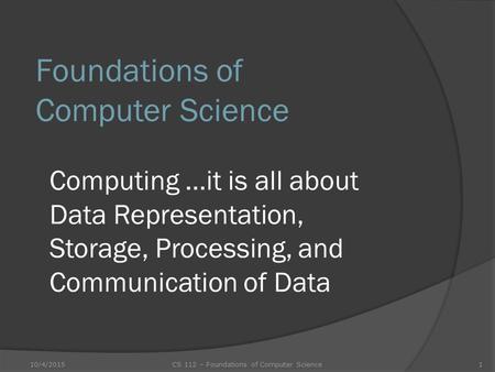 Foundations of Computer Science Computing …it is all about Data Representation, Storage, Processing, and Communication of Data 10/4/20151CS 112 – Foundations.