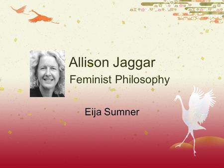 Allison Jaggar Feminist Philosophy Eija Sumner. Alison Jaggar  1990 to present, Professor of Philosophy and Women and Gender Studies at the University.