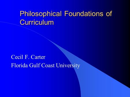 Philosophical Foundations of Curriculum Cecil F. Carter Florida Gulf Coast University.
