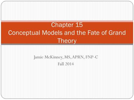 Jamie McKinney, MS, APRN, FNP-C Fall 2014 Chapter 15 Conceptual Models and the Fate of Grand Theory.