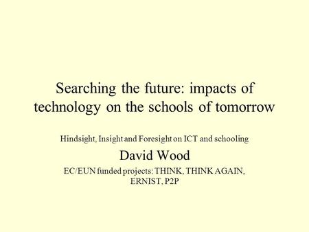 Searching the future: impacts of technology on the schools of tomorrow Hindsight, Insight and Foresight on ICT and schooling David Wood EC/EUN funded projects: