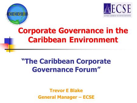 Corporate Governance in the Caribbean Environment “The Caribbean Corporate Governance Forum” Trevor E Blake General Manager – ECSE.