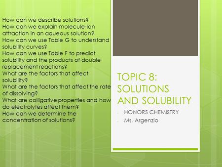TOPIC 8: SOLUTIONS AND SOLUBILITY - HONORS CHEMISTRY - Ms. Argenzio How can we describe solutions? How can we explain molecule-ion attraction in an aqueous.