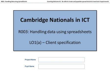 Learning Outcome 01 : Be able to create and populate spread sheets to meet user requirements R003: Handling data using spreadsheets Cambridge Nationals.