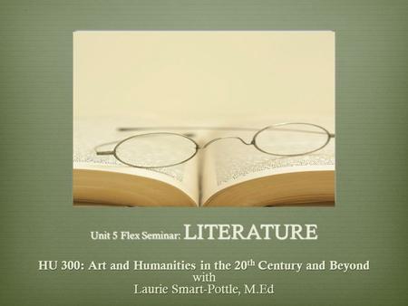 Unit 5 Flex Seminar: LITERATURE HU 300: Art and Humanities in the 20 th Century and Beyond with Laurie Smart-Pottle, M.Ed.