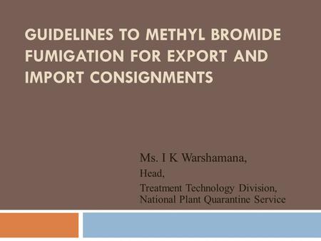 Guidelines to Methyl Bromide Fumigation for Export and Import Consignments Ms. I K Warshamana, Head, Treatment Technology Division, National Plant Quarantine.