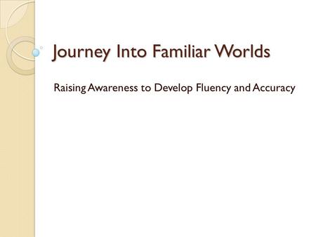 Journey Into Familiar Worlds Raising Awareness to Develop Fluency and Accuracy.