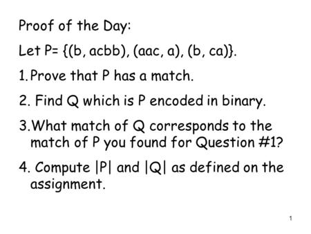 1 Proof of the Day: Let P= {(b, acbb), (aac, a), (b, ca)}. 1.Prove that P has a match. 2. Find Q which is P encoded in binary. 3.What match of Q corresponds.