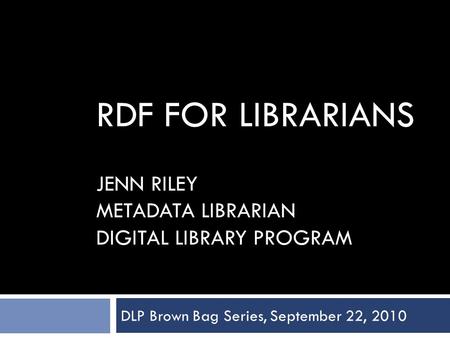 RDF FOR LIBRARIANS JENN RILEY METADATA LIBRARIAN DIGITAL LIBRARY PROGRAM DLP Brown Bag Series, September 22, 2010.