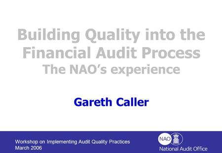 Workshop on Implementing Audit Quality Practices March 2006 Building Quality into the Financial Audit Process The NAO’s experience Gareth Caller.