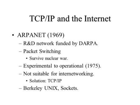 TCP/IP and the Internet ARPANET (1969) –R&D network funded by DARPA. –Packet Switching Survive nuclear war. –Experimental to operational (1975). –Not suitable.