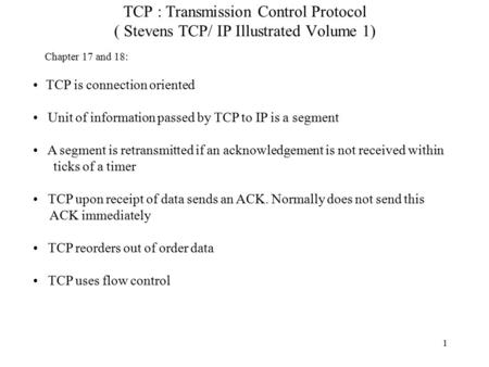1 TCP : Transmission Control Protocol ( Stevens TCP/ IP Illustrated Volume 1) TCP is connection oriented Unit of information passed by TCP to IP is a segment.