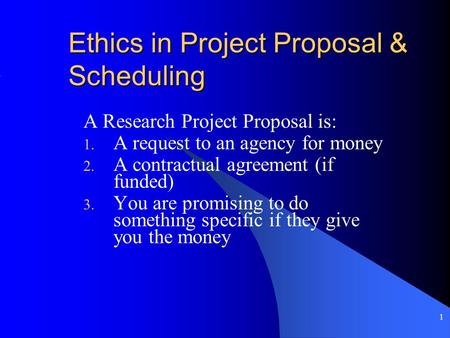 1 Ethics in Project Proposal & Scheduling A Research Project Proposal is: 1. A request to an agency for money 2. A contractual agreement (if funded) 3.